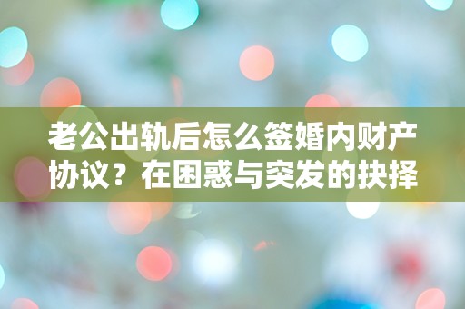 老公出轨后怎么签婚内财产协议？在困惑与突发的抉择中寻找答案