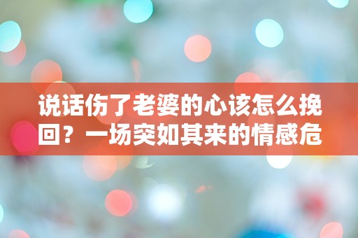 说话伤了老婆的心该怎么挽回？一场突如其来的情感危机的绝望挣扎