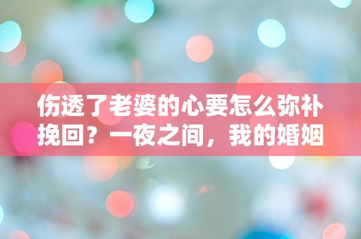 伤透了老婆的心要怎么弥补挽回？一夜之间，我的婚姻陷入了前所未有的危机！