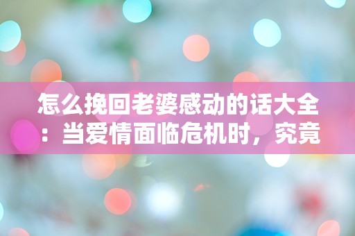 怎么挽回老婆感动的话大全：当爱情面临危机时，究竟该说些什么才能触动她的心？