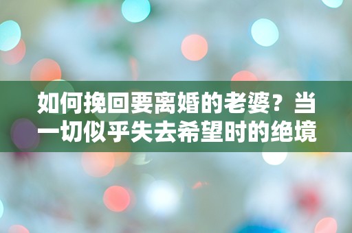 如何挽回要离婚的老婆？当一切似乎失去希望时的绝境逆转！