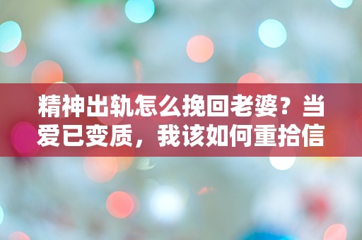 精神出轨怎么挽回老婆？当爱已变质，我该如何重拾信任与温暖？