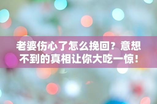 老婆伤心了怎么挽回？意想不到的真相让你大吃一惊！