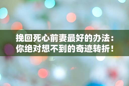 挽回死心前妻最好的办法：你绝对想不到的奇迹转折！