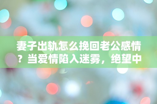 妻子出轨怎么挽回老公感情？当爱情陷入迷雾，绝望中的重生之路！