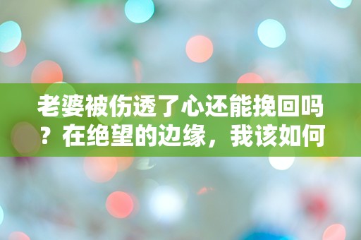 老婆被伤透了心还能挽回吗？在绝望的边缘，我该如何重拾爱情的希望？