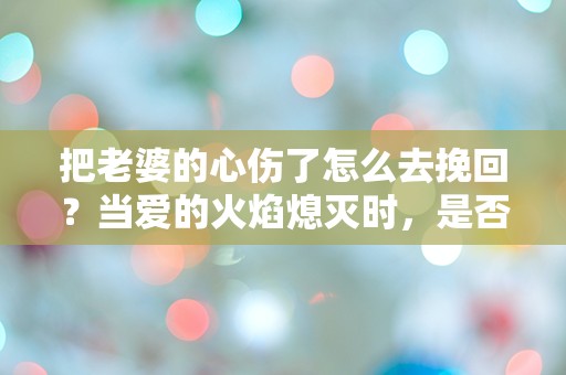 把老婆的心伤了怎么去挽回？当爱的火焰熄灭时，是否还有重燃的可能？