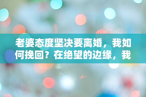 老婆态度坚决要离婚，我如何挽回？在绝望的边缘，我该如何逆转局势！