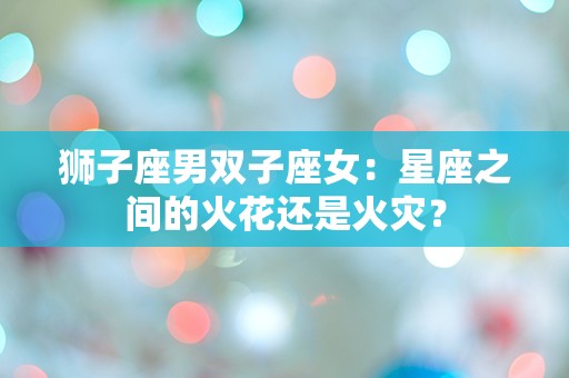 狮子座男双子座女：星座之间的火花还是火灾？