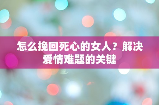 怎么挽回死心的女人？解决爱情难题的关键