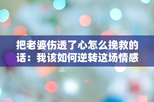 把老婆伤透了心怎么挽救的话：我该如何逆转这场情感危机？