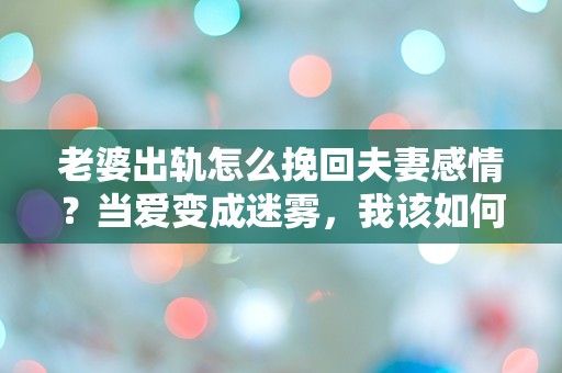 老婆出轨怎么挽回夫妻感情？当爱变成迷雾，我该如何寻找失去的温暖！