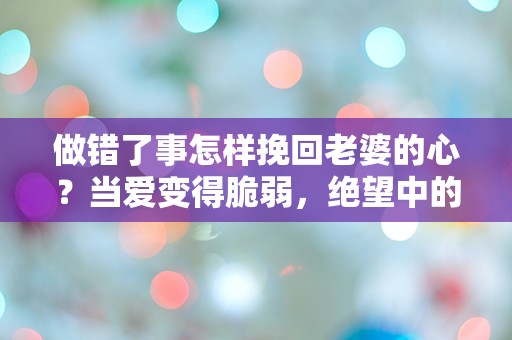 做错了事怎样挽回老婆的心？当爱变得脆弱，绝望中的救赎之路