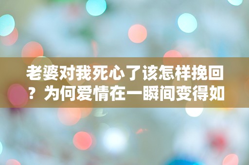 老婆对我死心了该怎样挽回？为何爱情在一瞬间变得如此脆弱？