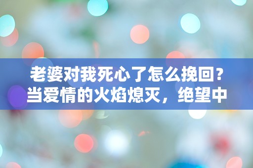 老婆对我死心了怎么挽回？当爱情的火焰熄灭，绝望中我该如何重燃希望！