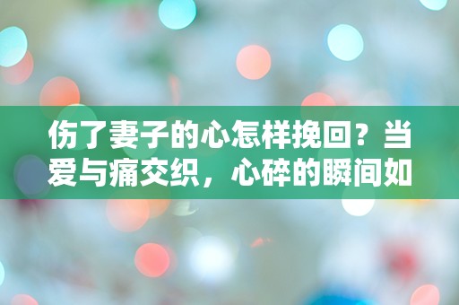 伤了妻子的心怎样挽回？当爱与痛交织，心碎的瞬间如何重建信任？