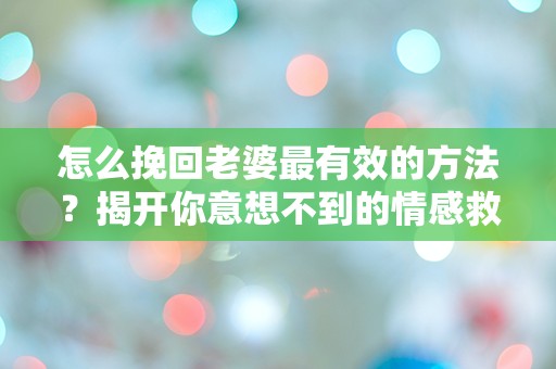 怎么挽回老婆最有效的方法？揭开你意想不到的情感救赎之谜！