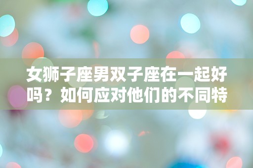 女狮子座男双子座在一起好吗？如何应对他们的不同特点？