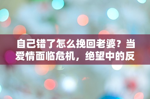 自己错了怎么挽回老婆？当爱情面临危机，绝望中的反思与重生之路