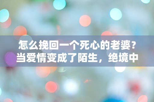 怎么挽回一个死心的老婆？当爱情变成了陌生，绝境中的逆袭之路！