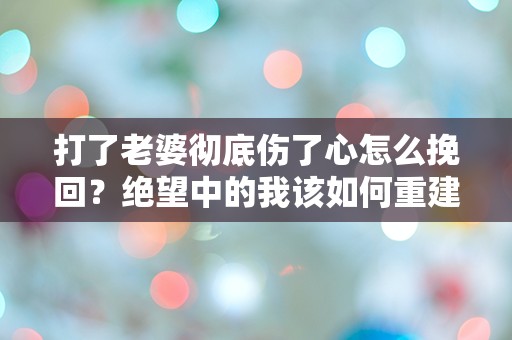 打了老婆彻底伤了心怎么挽回？绝望中的我该如何重建信任与爱？