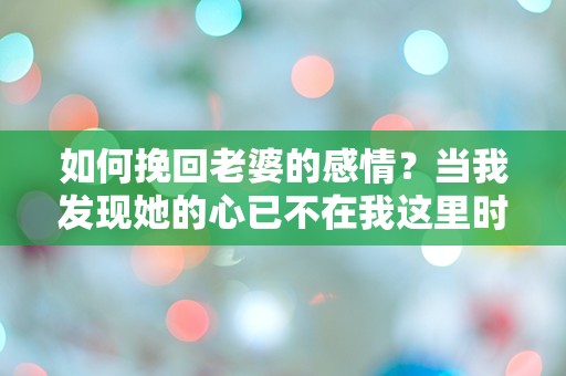 如何挽回老婆的感情？当我发现她的心已不在我这里时，我该怎么办？