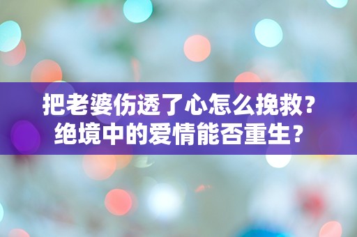 把老婆伤透了心怎么挽救？绝境中的爱情能否重生？