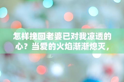 怎样挽回老婆已对我凉透的心？当爱的火焰渐渐熄灭，我该如何重燃她的热情？