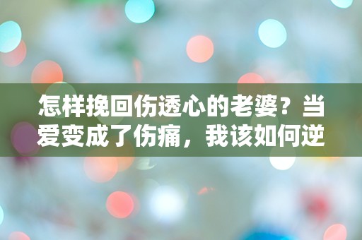 怎样挽回伤透心的老婆？当爱变成了伤痛，我该如何逆转局面！