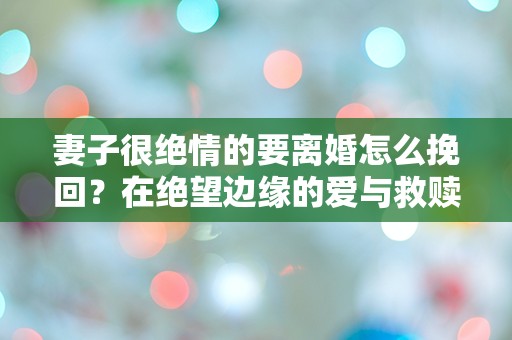 妻子很绝情的要离婚怎么挽回？在绝望边缘的爱与救赎！