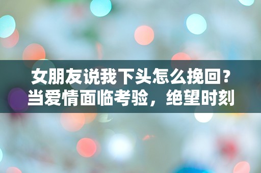 女朋友说我下头怎么挽回？当爱情面临考验，绝望时刻的突发救赎！