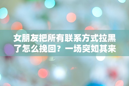 女朋友把所有联系方式拉黑了怎么挽回？一场突如其来的爱情危机该如何解救！