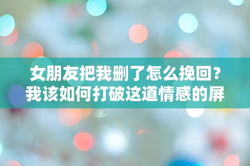 女朋友把我删了怎么挽回？我该如何打破这道情感的屏障？