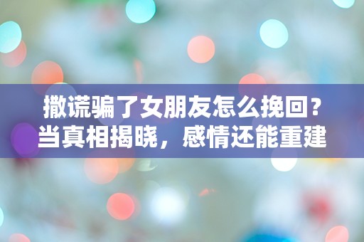 撒谎骗了女朋友怎么挽回？当真相揭晓，感情还能重建吗？