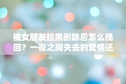 被女朋友拉黑删除后怎么挽回？一夜之间失去的爱情还能重燃吗？