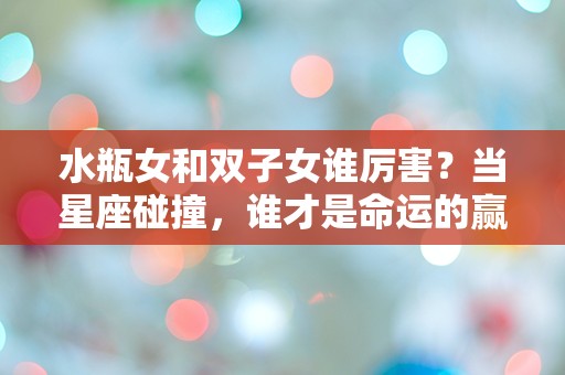 水瓶女和双子女谁厉害？当星座碰撞，谁才是命运的赢家？