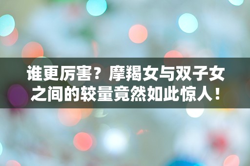 谁更厉害？摩羯女与双子女之间的较量竟然如此惊人！