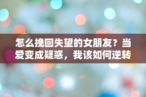 怎么挽回失望的女朋友？当爱变成疑惑，我该如何逆转局面！