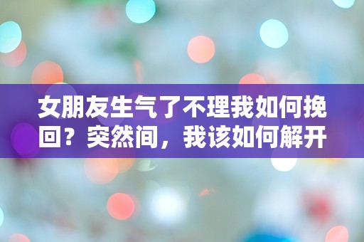 女朋友生气了不理我如何挽回？突然间，我该如何解开这个情感迷局！