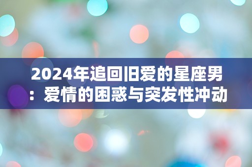 2024年追回旧爱的星座男：爱情的困惑与突发性冲动