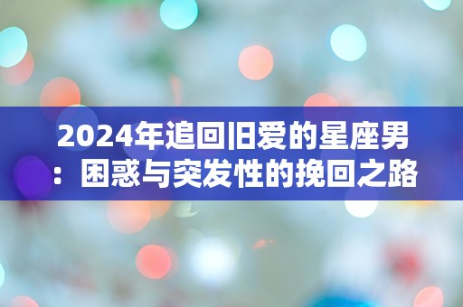 2024年追回旧爱的星座男：困惑与突发性的挽回之路