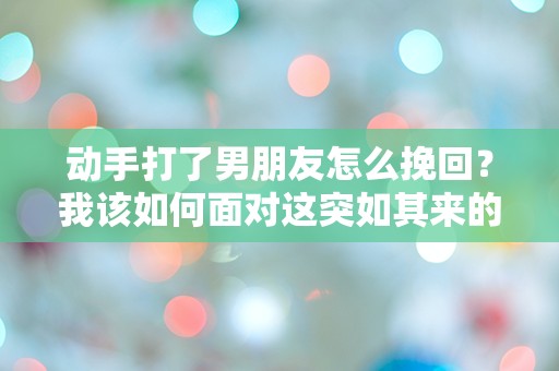 动手打了男朋友怎么挽回？我该如何面对这突如其来的悔恨？