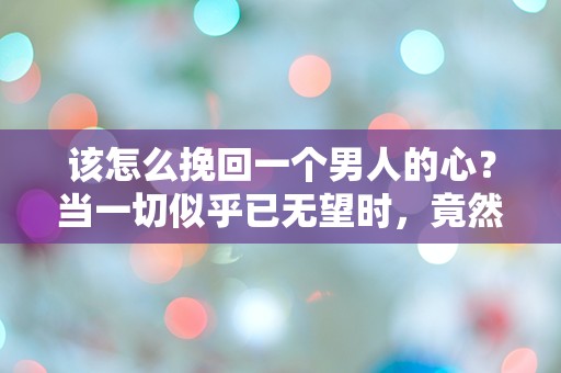 该怎么挽回一个男人的心？当一切似乎已无望时，竟然出现了意想不到的转机！