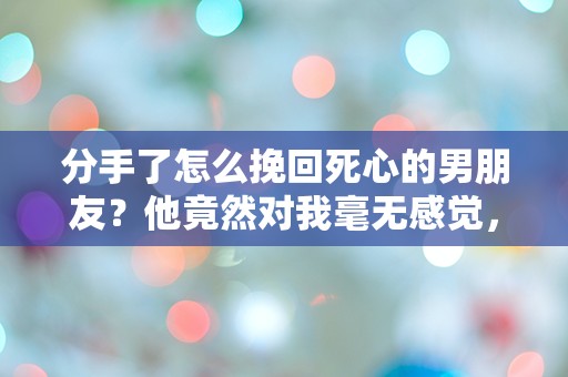 分手了怎么挽回死心的男朋友？他竟然对我毫无感觉，难道真的没有机会了吗？