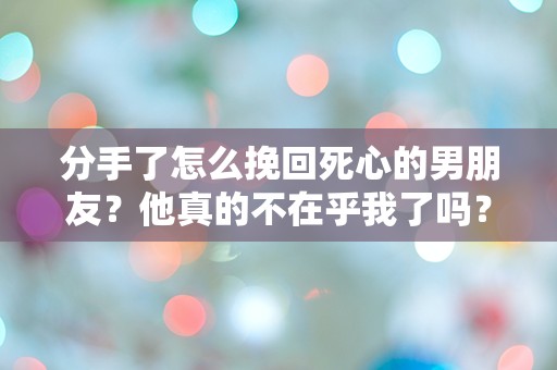 分手了怎么挽回死心的男朋友？他真的不在乎我了吗？