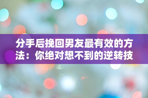 分手后挽回男友最有效的方法：你绝对想不到的逆转技巧！