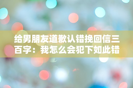 给男朋友道歉认错挽回信三百字：我怎么会犯下如此错误？心碎的瞬间让我意识到真爱的重要性