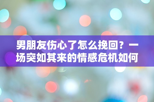 男朋友伤心了怎么挽回？一场突如其来的情感危机如何解救？