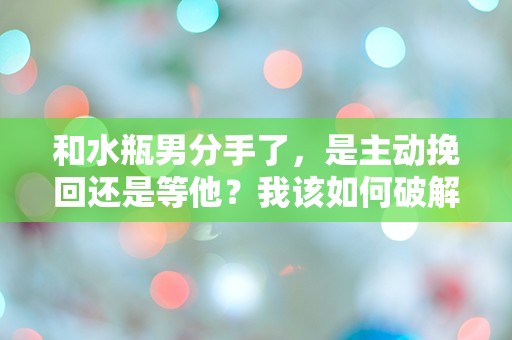 和水瓶男分手了，是主动挽回还是等他？我该如何破解这令人困惑的情感迷局！