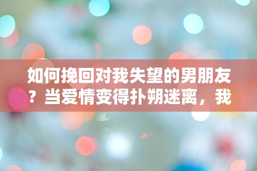 如何挽回对我失望的男朋友？当爱情变得扑朔迷离，我该如何逆转局面！